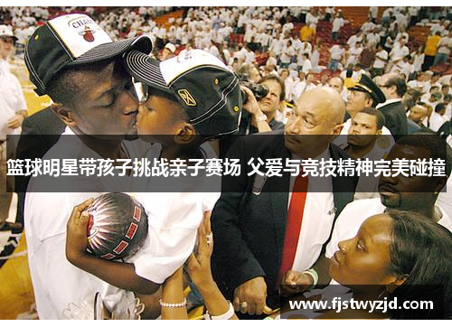 篮球明星带孩子挑战亲子赛场 父爱与竞技精神完美碰撞