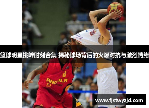 篮球明星挑衅时刻合集 揭秘球场背后的火爆对抗与激烈情绪
