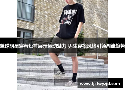 篮球明星穿着短裤展示运动魅力 男生穿搭风格引领潮流趋势