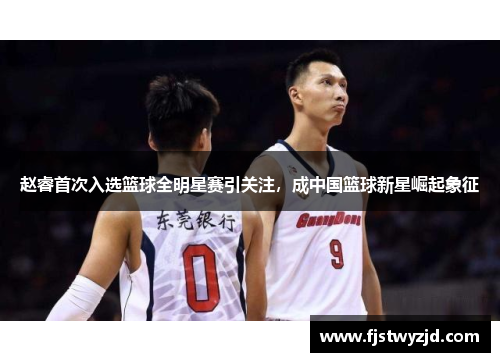 赵睿首次入选篮球全明星赛引关注，成中国篮球新星崛起象征