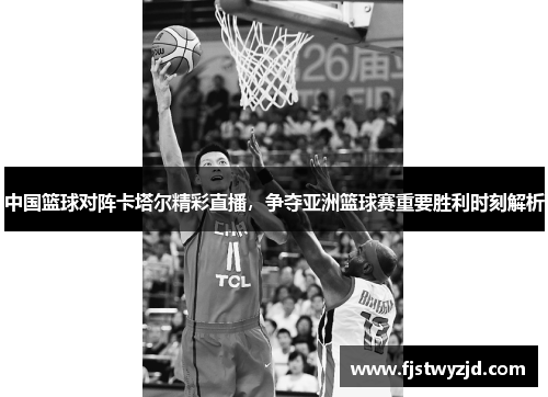 中国篮球对阵卡塔尔精彩直播，争夺亚洲篮球赛重要胜利时刻解析