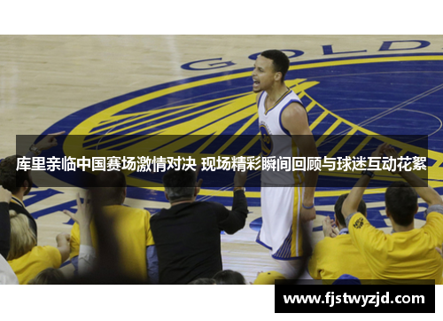 库里亲临中国赛场激情对决 现场精彩瞬间回顾与球迷互动花絮